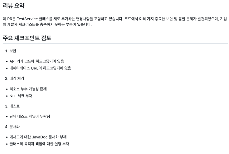 리뷰 요약 --- 이 PR은 TestService 클래스를 새로 추가하는 변경사항을 포함하고 있습니다. 코드에서 여러 가지 중요한 보안 및 품질 문제가 발견되었으며, 기업의 개발자 체크리스트를 충족하지 못하는 부분이 있습니다. 주요 체크포인트 검토 --- 1. 보안 - API 키가 코드에 하드코딩되어 있음 - 데이터베이스 URL이 하드코딩되어 있음 2. 에러 처리 - 리소스 누수 가능성 존재 - Null 체크 부재 3. 테스트 - 단위 테스트 파일이 누락됨 4. 문서화 - 메서드에 대한 JavaDoc 문서화 부재 - 클래스의 목적과 책임에 대한 설명 부재