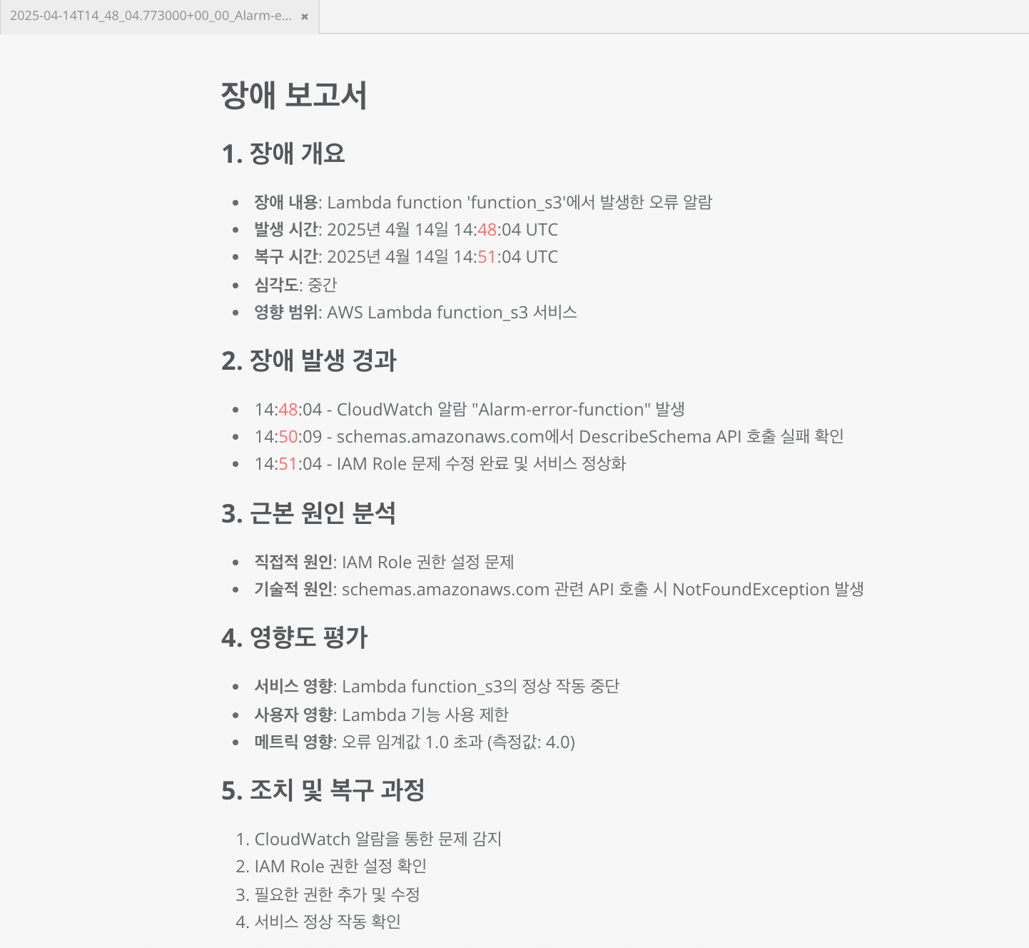장애 보고서 1. 장애 개요 - 장애 내용: Lambda function 'function_s3'에서 발생한 오류 알람 - 발생 시간: 2025년 4월 14일 14:48:04 UTC - 복구 시간: 2025년 4월 14일 14:51:04 UTC - 심각도: 중간 - 영향 범위: AWS Lambda function_s3 서비스 2. 장애 발생 경과 - 14:48:04 - CloudWatch 알람 "Alarm-error-function" 발생 - 14:50:09 - schemas.amazonaws.com에서 DescribeSchema API 호출 실패 확인 - 14:51:04 - IAM Role 문제 수정 완료 및 서비스 정상화 3. 근본 원인 북석 - 직접적 원인: IAM Role 권한 설정 문제 - 기술적 원인: schemas.amazonaws.com 관련 API 호출 시 NotFoundException 발생 4. 영향도 평가 - 서비스 영향: Lambda function_s3의 정상 작동 중단 - 사용자 영향: Lambda 기능 사용 제한 - 메트릭 영향: 오류 임계값 1.0 초과 (측정값: 4.0) 5. 조치 및 복구 과정 1. CloudWatch 알람을 통한 문제 감지 2. IAM Role 권한 설정 확인 3. 필요한 권한 추가 및 수정 4. 서비스 정상 작동 확인